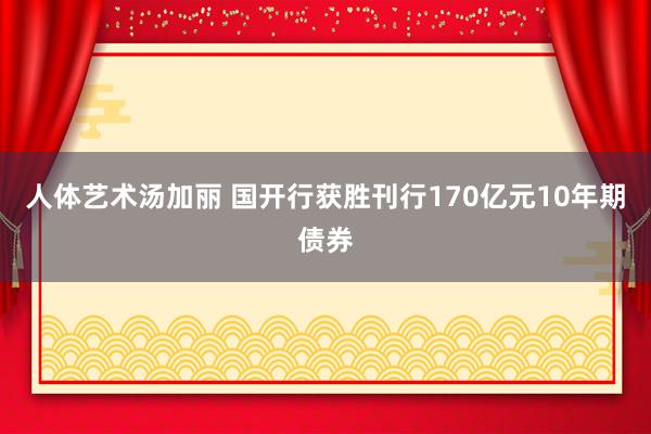 人体艺术汤加丽 国开行获胜刊行170亿元10年期债券