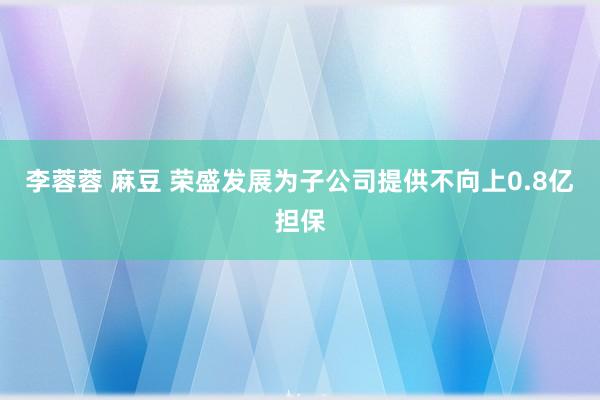 李蓉蓉 麻豆 荣盛发展为子公司提供不向上0.8亿担保