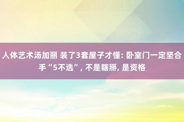 人体艺术汤加丽 装了3套屋子才懂: 卧室门一定坚合手“5不选”， 不是瞎掰， 是资格