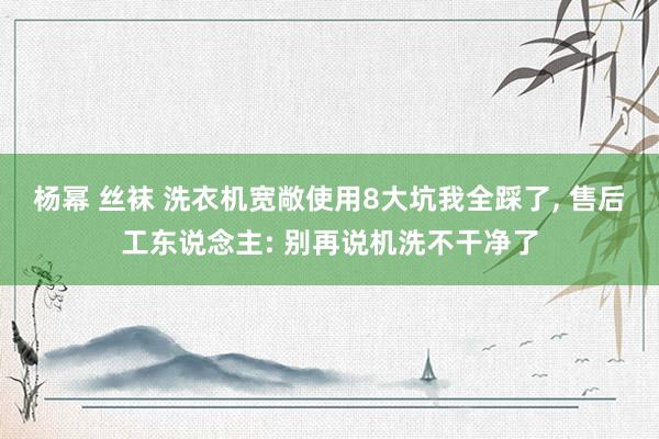 杨幂 丝袜 洗衣机宽敞使用8大坑我全踩了， 售后工东说念主: 别再说机洗不干净了