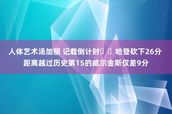 人体艺术汤加丽 记载倒计时⌛️哈登砍下26分 距离越过历史第15的威尔金斯仅差9分