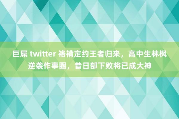 巨屌 twitter 袼褙定约王者归来，高中生林枫逆袭作事圈，昔日部下败将已成大神