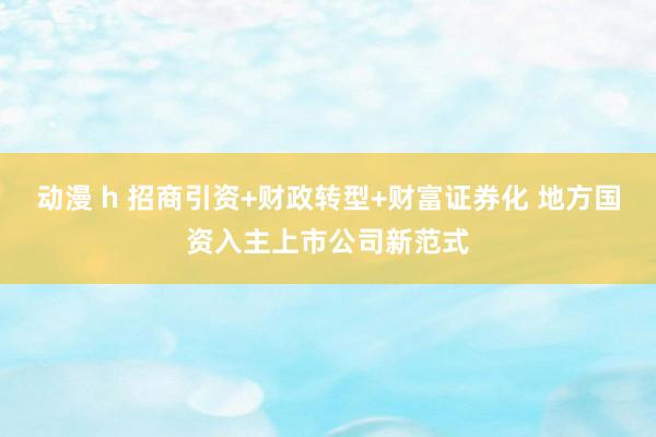 动漫 h 招商引资+财政转型+财富证券化 地方国资入主上市公司新范式