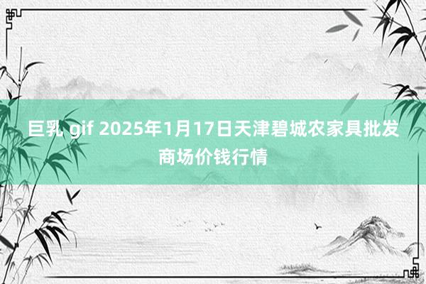 巨乳 gif 2025年1月17日天津碧城农家具批发商场价钱行情