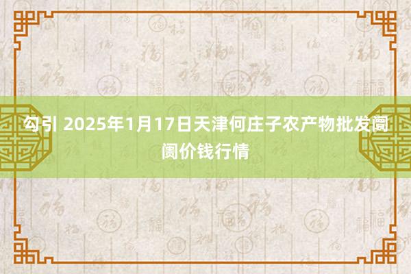 勾引 2025年1月17日天津何庄子农产物批发阛阓价钱行情