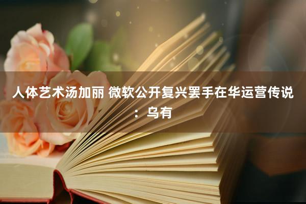 人体艺术汤加丽 微软公开复兴罢手在华运营传说：乌有