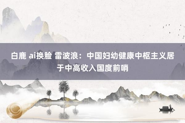 白鹿 ai换脸 雷波浪：中国妇幼健康中枢主义居于中高收入国度前哨