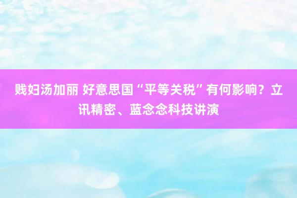贱妇汤加丽 好意思国“平等关税”有何影响？立讯精密、蓝念念科技讲演